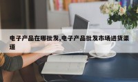 电子产品在哪批发,电子产品批发市场进货渠道