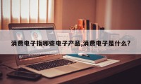 消费电子指哪些电子产品,消费电子是什么?