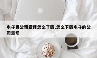 电子版公司章程怎么下载,怎么下载电子的公司章程