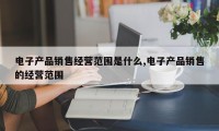 电子产品销售经营范围是什么,电子产品销售的经营范围