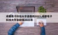 成都电子科技大学录取线2021,成都电子科技大学录取线2021年