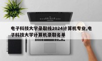 电子科技大学录取线2024计算机专业,电子科技大学计算机录取名单