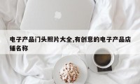 电子产品门头照片大全,有创意的电子产品店铺名称