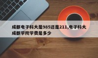 成都电子科大是985还是211,电子科大成都学院学费是多少