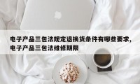 电子产品三包法规定退换货条件有哪些要求,电子产品三包法维修期限