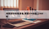 考研到华科有多难,考研370分能上985吗