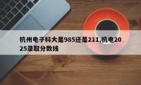 杭州电子科大是985还是211,杭电2025录取分数线