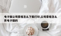 电子版公司章程怎么下载打印,公司章程怎么弄电子版的
