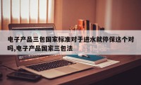 电子产品三包国家标准对于进水就停保这个对吗,电子产品国家三包法