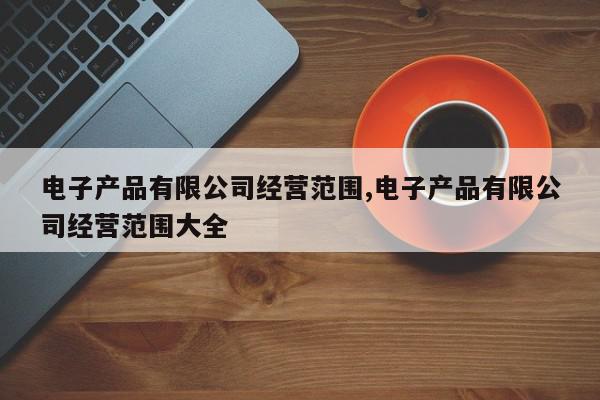 电子产品有限公司经营范围,电子产品有限公司经营范围大全