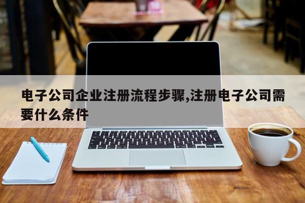 电子公司企业注册流程步骤,注册电子公司需要什么条件
