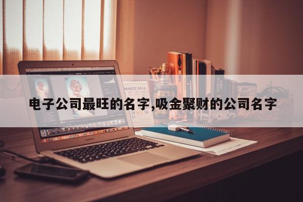 电子公司最旺的名字,吸金聚财的公司名字
