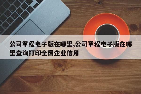 公司章程电子版在哪里,公司章程电子版在哪里查询打印全国企业信用