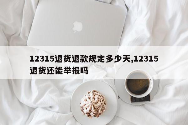 12315退货退款规定多少天,12315退货还能举报吗