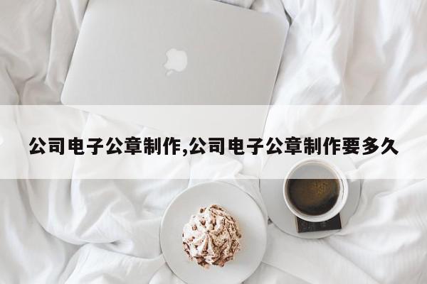 公司电子公章制作,公司电子公章制作要多久