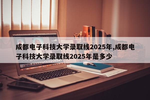 成都电子科技大学录取线2025年,成都电子科技大学录取线2025年是多少