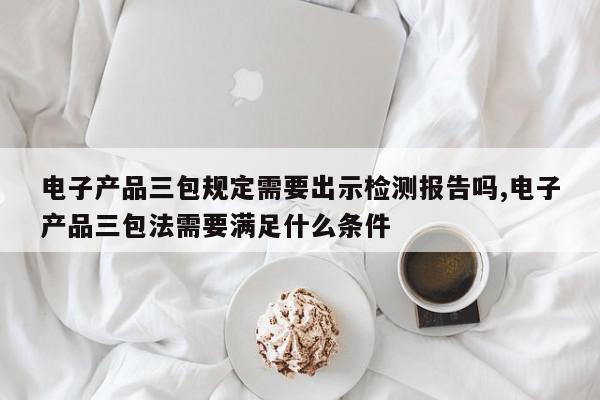 电子产品三包规定需要出示检测报告吗,电子产品三包法需要满足什么条件