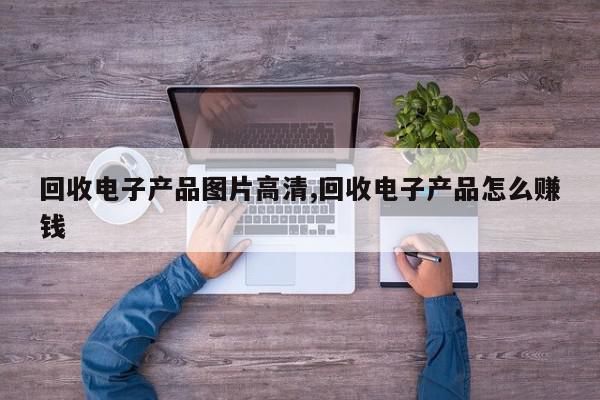 回收电子产品图片高清,回收电子产品怎么赚钱