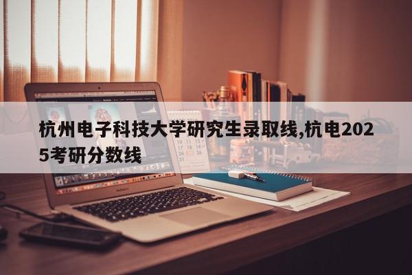 杭州电子科技大学研究生录取线,杭电2025考研分数线