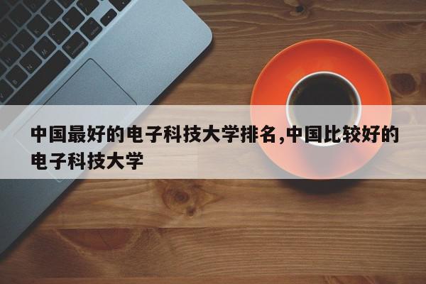 中国最好的电子科技大学排名,中国比较好的电子科技大学