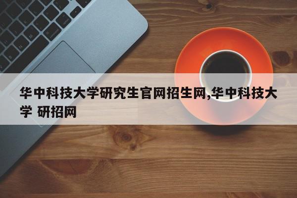华中科技大学研究生官网招生网,华中科技大学 研招网