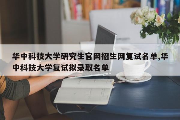 华中科技大学研究生官网招生网复试名单,华中科技大学复试拟录取名单