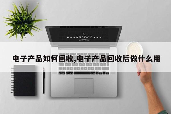 电子产品如何回收,电子产品回收后做什么用