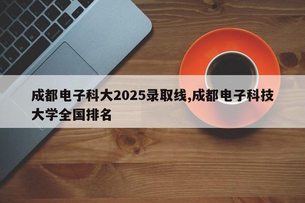 成都电子科大2025录取线,成都电子科技大学全国排名
