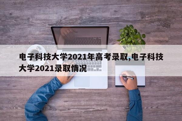 电子科技大学2021年高考录取,电子科技大学2021录取情况