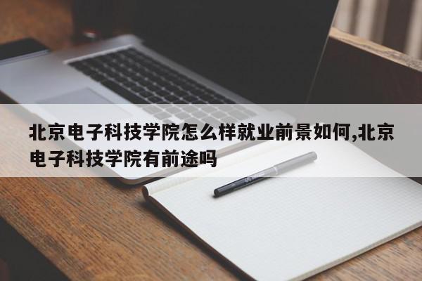 北京电子科技学院怎么样就业前景如何,北京电子科技学院有前途吗