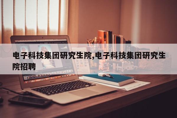 电子科技集团研究生院,电子科技集团研究生院招聘