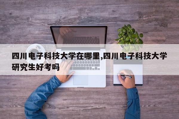 四川电子科技大学在哪里,四川电子科技大学研究生好考吗