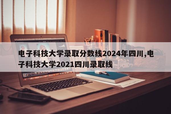 电子科技大学录取分数线2024年四川,电子科技大学2021四川录取线