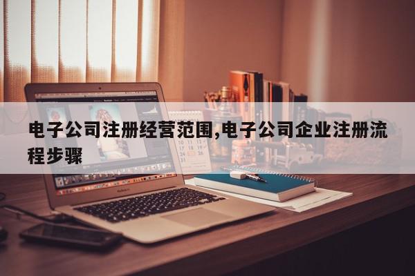 电子公司注册经营范围,电子公司企业注册流程步骤