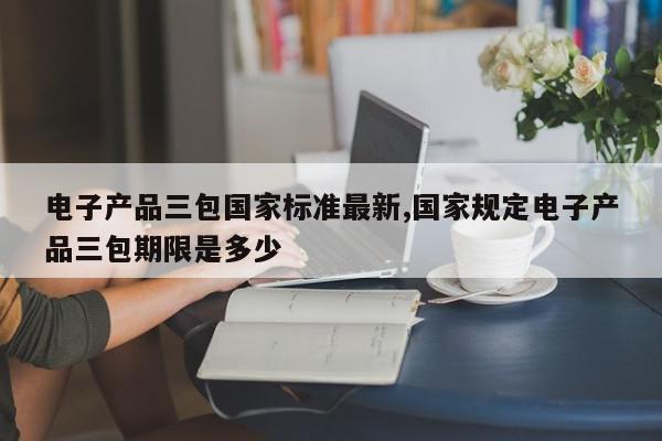 电子产品三包国家标准最新,国家规定电子产品三包期限是多少