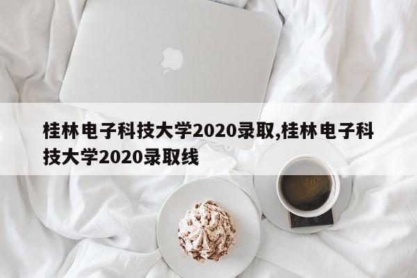 桂林电子科技大学2020录取,桂林电子科技大学2020录取线