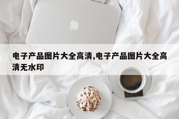 电子产品图片大全高清,电子产品图片大全高清无水印