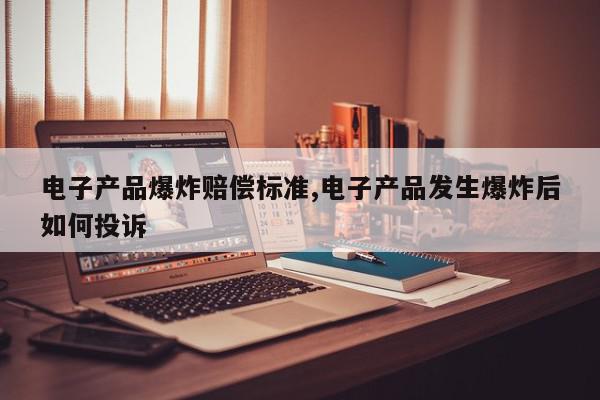 电子产品爆炸赔偿标准,电子产品发生爆炸后如何投诉
