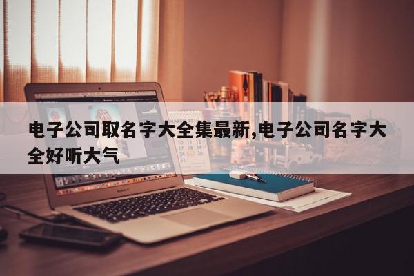 电子公司取名字大全集最新,电子公司名字大全好听大气