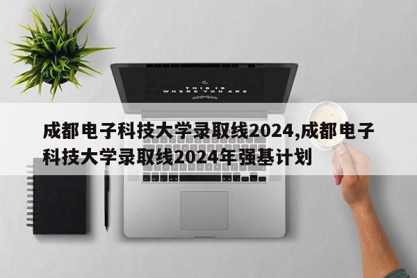 成都电子科技大学录取线2024,成都电子科技大学录取线2024年强基计划