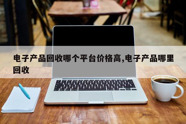 电子产品回收哪个平台价格高,电子产品哪里回收