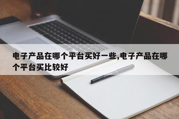 电子产品在哪个平台买好一些,电子产品在哪个平台买比较好