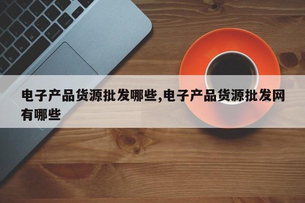 电子产品货源批发哪些,电子产品货源批发网有哪些