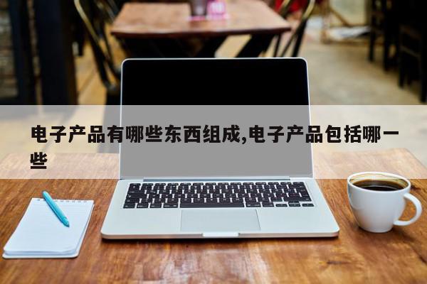 电子产品有哪些东西组成,电子产品包括哪一些