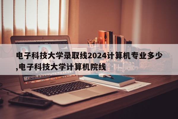 电子科技大学录取线2024计算机专业多少,电子科技大学计算机院线