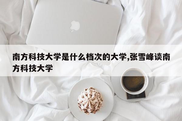 南方科技大学是什么档次的大学,张雪峰谈南方科技大学