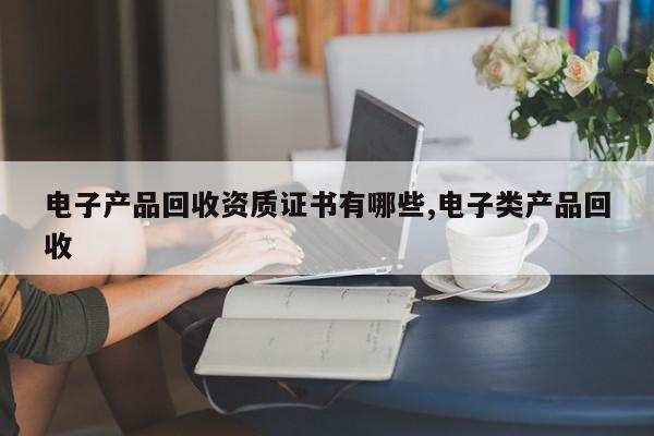 电子产品回收资质证书有哪些,电子类产品回收