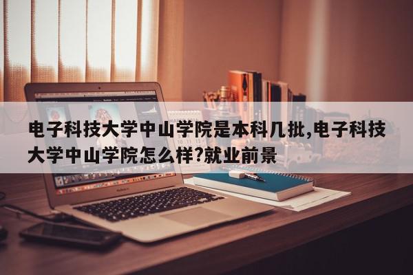 电子科技大学中山学院是本科几批,电子科技大学中山学院怎么样?就业前景
