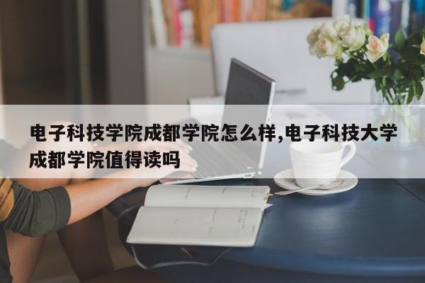 电子科技学院成都学院怎么样,电子科技大学成都学院值得读吗