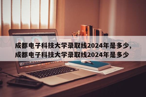 成都电子科技大学录取线2024年是多少,成都电子科技大学录取线2024年是多少